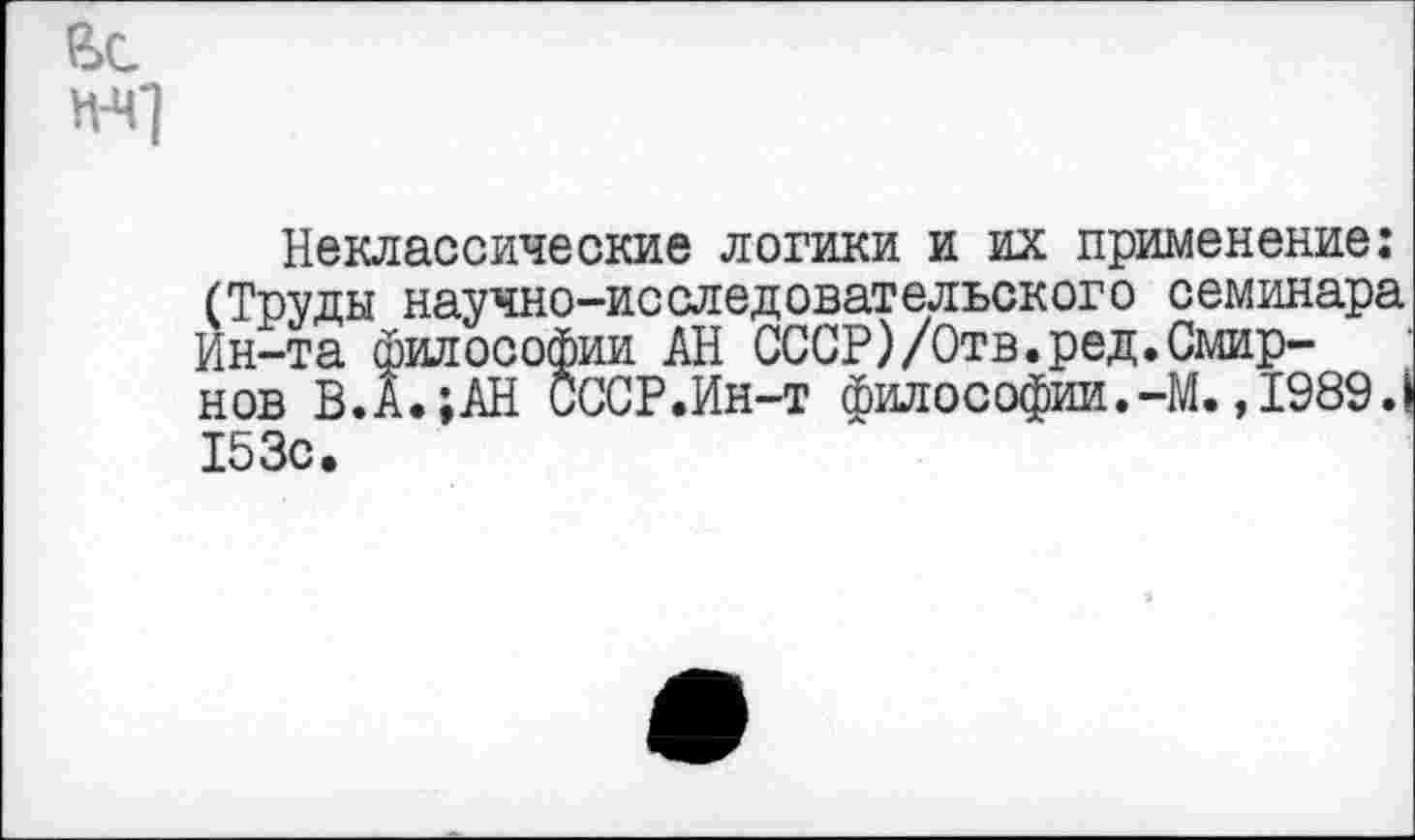 ﻿вс
Н-Ч1
Неклассические логики и их применение: (Труды научно-исследовательского семинара Ин-та философии АН СССР)/Отв.ред.Смирнов В.А.;АН СССР.Ин-т философии.-М. ,1989.1 153с.